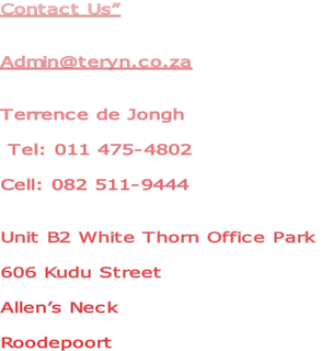 Contact Us”


Admin@teryn.co.za


Terrence de Jongh

 Tel: 011 475-4802

Cell: 082 511-9444


Unit B2 White Thorn Office Park

606 Kudu Street

Allen’s Neck

Roodepoort